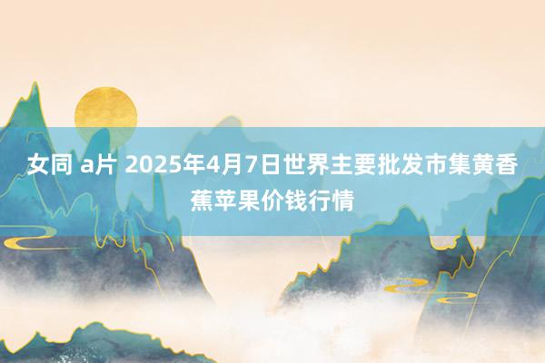 女同 a片 2025年4月7日世界主要批发市集黄香蕉苹果价钱行情