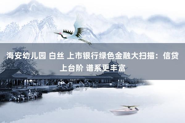 海安幼儿园 白丝 上市银行绿色金融大扫描：信贷上台阶 谱系更丰富