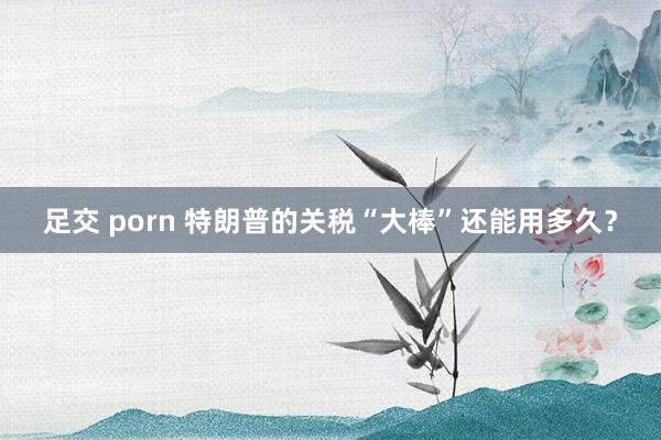 足交 porn 特朗普的关税“大棒”还能用多久？
