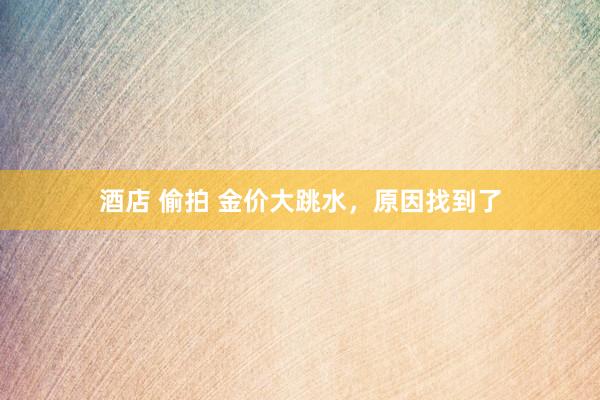 酒店 偷拍 金价大跳水，原因找到了