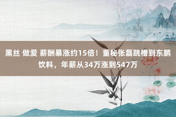 黑丝 做爱 薪酬暴涨约15倍！董秘张磊跳槽到东鹏饮料，年薪从34万涨到547万