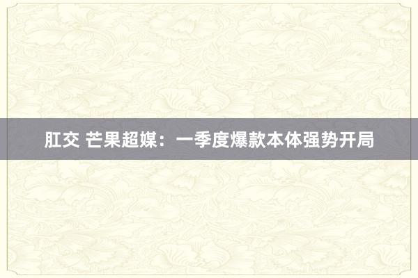 肛交 芒果超媒：一季度爆款本体强势开局