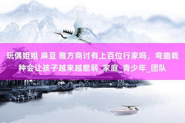 玩偶姐姐 麻豆 雅方商讨有上百位行家吗，弯曲栽种会让孩子越来越脆弱_家庭_青少年_团队