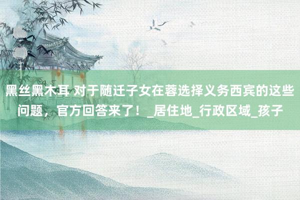黑丝黑木耳 对于随迁子女在蓉选择义务西宾的这些问题，官方回答来了！_居住地_行政区域_孩子