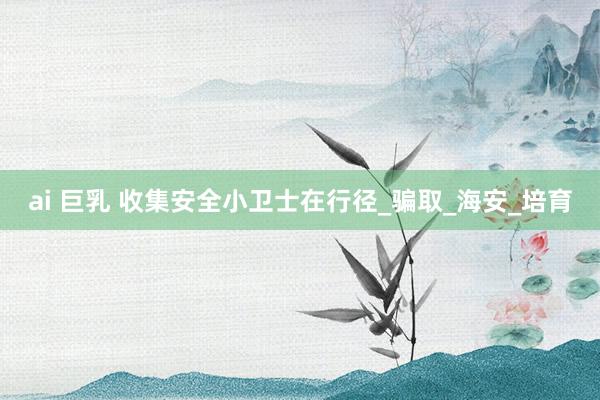ai 巨乳 收集安全小卫士在行径_骗取_海安_培育