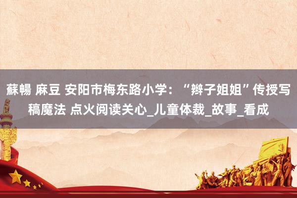 蘇暢 麻豆 安阳市梅东路小学：“辫子姐姐”传授写稿魔法 点火阅读关心_儿童体裁_故事_看成