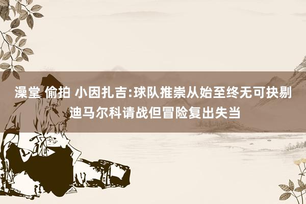 澡堂 偷拍 小因扎吉:球队推崇从始至终无可抉剔 迪马尔科请战但冒险复出失当