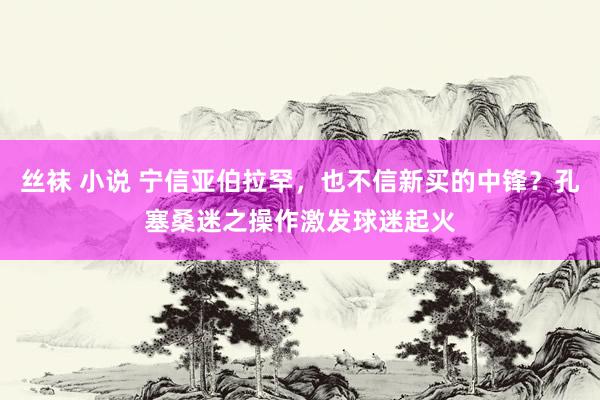 丝袜 小说 宁信亚伯拉罕，也不信新买的中锋？孔塞桑迷之操作激发球迷起火