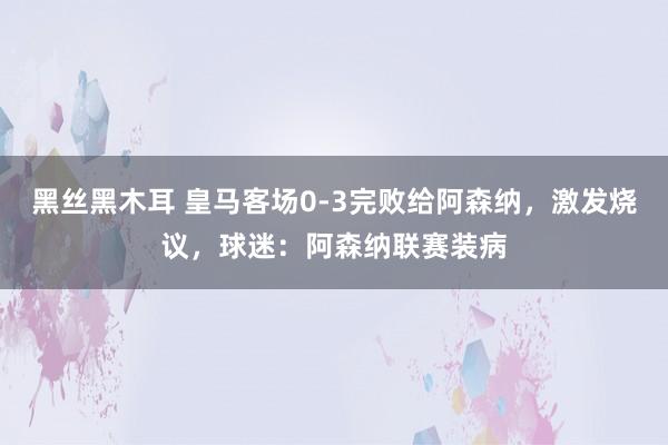 黑丝黑木耳 皇马客场0-3完败给阿森纳，激发烧议，球迷：阿森纳联赛装病