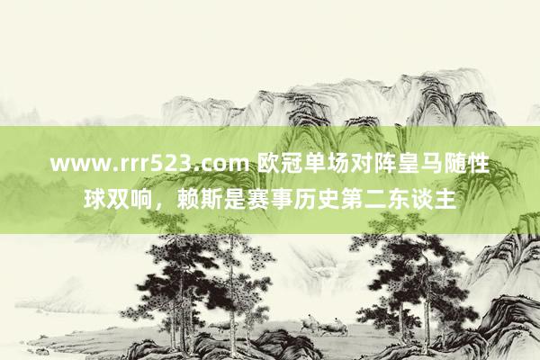 www.rrr523.com 欧冠单场对阵皇马随性球双响，赖斯是赛事历史第二东谈主