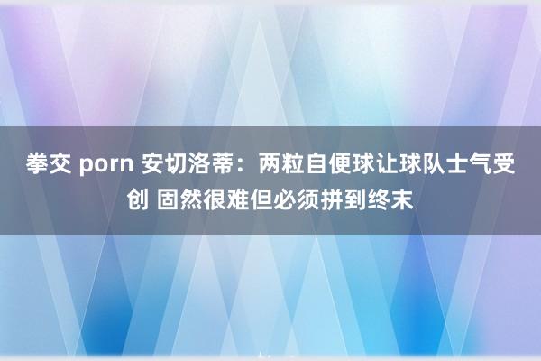 拳交 porn 安切洛蒂：两粒自便球让球队士气受创 固然很难但必须拼到终末