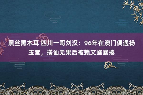 黑丝黑木耳 四川一哥刘汉：96年在澳门偶遇杨玉莹，搭讪无果后被赖文峰暴揍