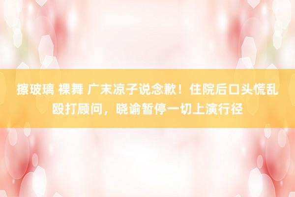 擦玻璃 裸舞 广末凉子说念歉！住院后口头慌乱殴打顾问，晓谕暂停一切上演行径