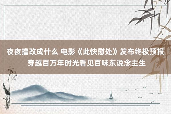 夜夜撸改成什么 电影《此快慰处》发布终极预报 穿越百万年时光看见百味东说念主生