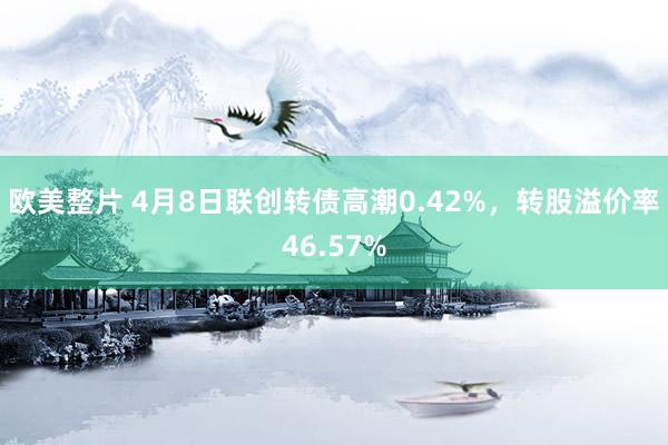 欧美整片 4月8日联创转债高潮0.42%，转股溢价率46.57%