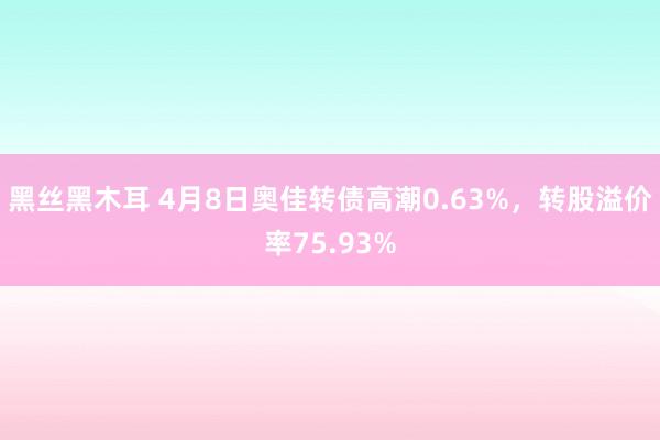 黑丝黑木耳 4月8日奥佳转债高潮0.63%，转股溢价率75.93%