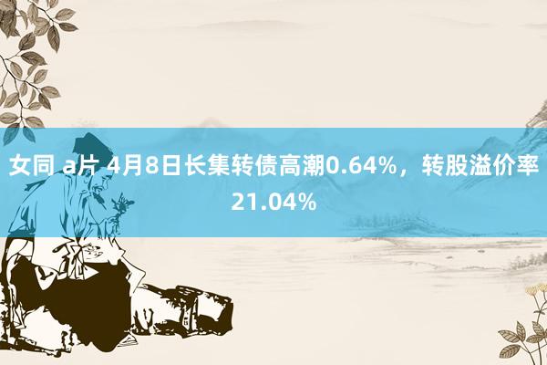 女同 a片 4月8日长集转债高潮0.64%，转股溢价率21.04%