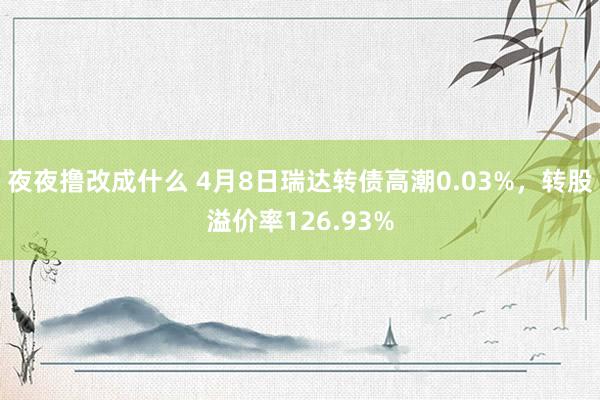 夜夜撸改成什么 4月8日瑞达转债高潮0.03%，转股溢价率126.93%
