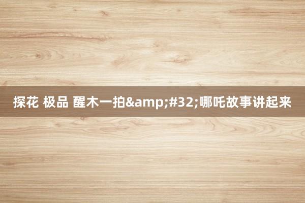 探花 极品 醒木一拍&#32;哪吒故事讲起来
