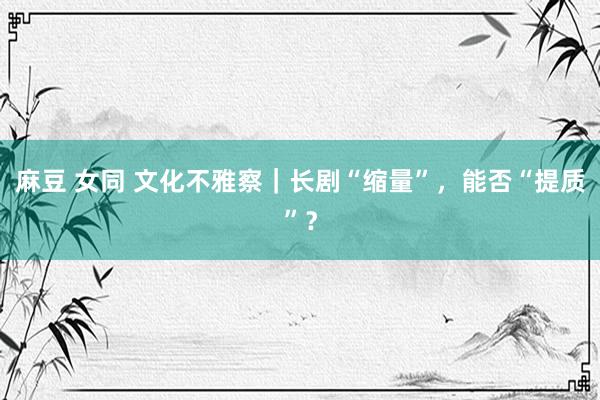 麻豆 女同 文化不雅察｜长剧“缩量”，能否“提质”？