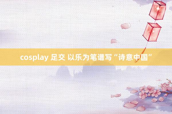 cosplay 足交 以乐为笔谱写“诗意中国”