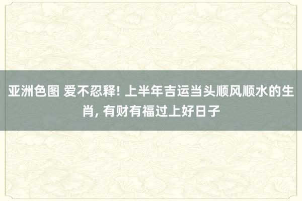 亚洲色图 爱不忍释! 上半年吉运当头顺风顺水的生肖， 有财有福过上好日子