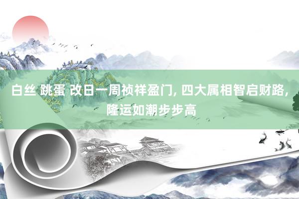 白丝 跳蛋 改日一周祯祥盈门， 四大属相智启财路， 隆运如潮步步高