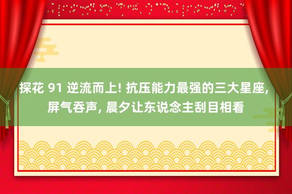 探花 91 逆流而上! 抗压能力最强的三大星座， 屏气吞声， 晨夕让东说念主刮目相看