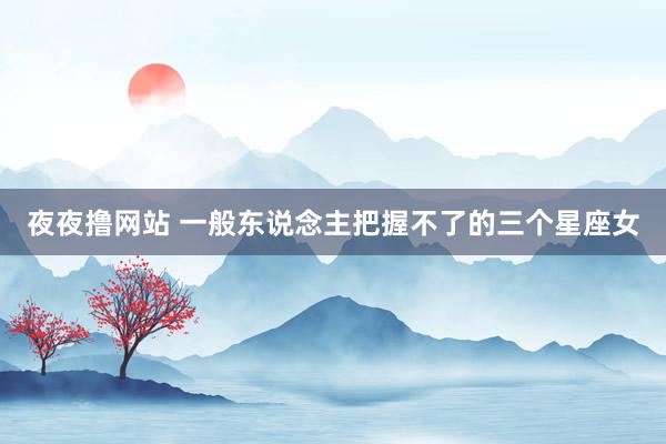 夜夜撸网站 一般东说念主把握不了的三个星座女