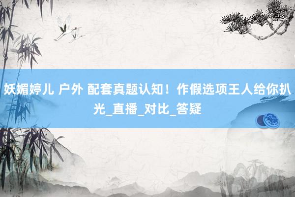 妖媚婷儿 户外 配套真题认知！作假选项王人给你扒光_直播_对比_答疑