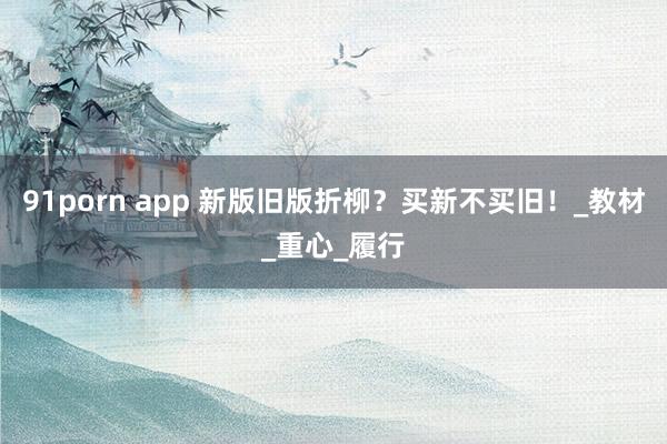 91porn app 新版旧版折柳？买新不买旧！_教材_重心_履行