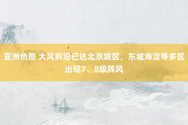亚洲色图 大风前沿已达北京城区，东城海淀等多区出现7、8级阵风