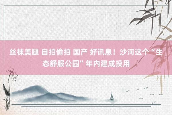 丝袜美腿 自拍偷拍 国产 好讯息！沙河这个“生态舒服公园”年内建成投用