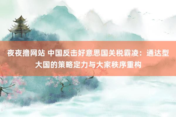 夜夜撸网站 中国反击好意思国关税霸凌：通达型大国的策略定力与大家秩序重构