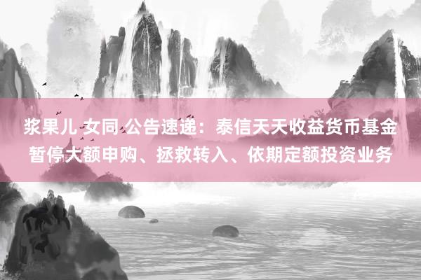 浆果儿 女同 公告速递：泰信天天收益货币基金暂停大额申购、拯救转入、依期定额投资业务