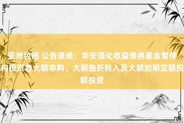 亚洲色图 公告速递：华安强化收益债券基金暂停机构投资者大额申购、大额曲折转入及大额如期定额投资
