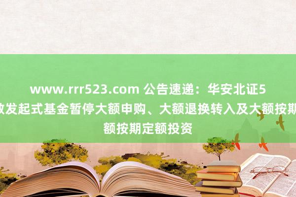 www.rrr523.com 公告速递：华安北证50成份指数发起式基金暂停大额申购、大额退换转入及大额按期定额投资
