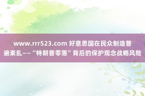 www.rrr523.com 好意思国在民众制造普遍紊乱——“特朗普零落”背后的保护观念战略风险