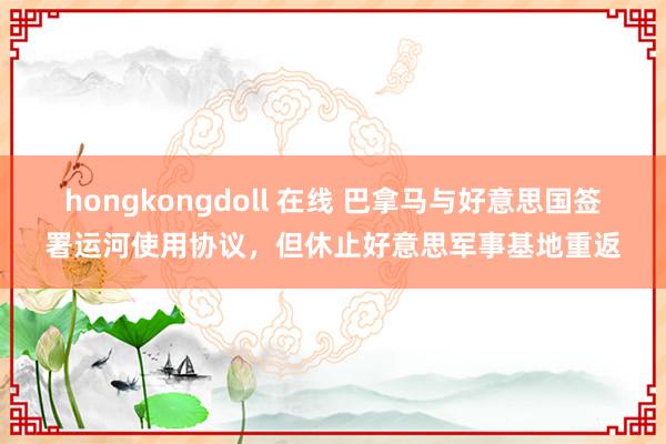 hongkongdoll 在线 巴拿马与好意思国签署运河使用协议，但休止好意思军事基地重返
