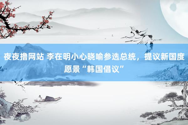 夜夜撸网站 李在明小心晓喻参选总统，提议新国度愿景“韩国倡议”