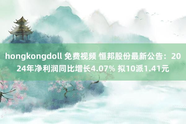hongkongdoll 免费视频 恒邦股份最新公告：2024年净利润同比增长4.07% 拟10派1.41元