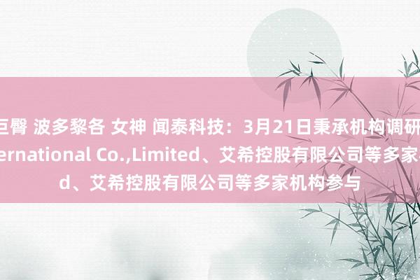 巨臀 波多黎各 女神 闻泰科技：3月21日秉承机构调研，APC International Co.，Limited、艾希控股有限公司等多家机构参与