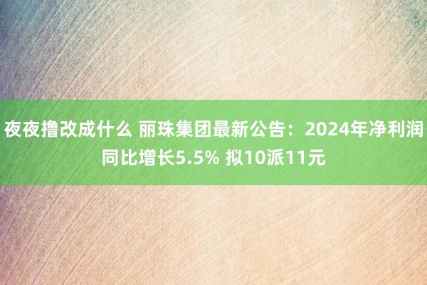 夜夜撸改成什么 丽珠集团最新公告：2024年净利润同比增长5.5% 拟10派11元