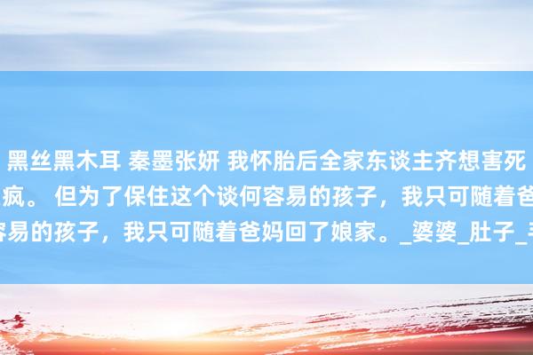 黑丝黑木耳 秦墨张妍 我怀胎后全家东谈主齐想害死我 我不知谈他在发什么疯。 　　但为了保住这个谈何容易的孩子，我只可随着爸妈回了娘家。_婆婆_肚子_手机