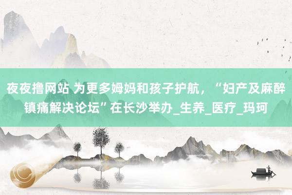 夜夜撸网站 为更多姆妈和孩子护航，“妇产及麻醉镇痛解决论坛”在长沙举办_生养_医疗_玛珂