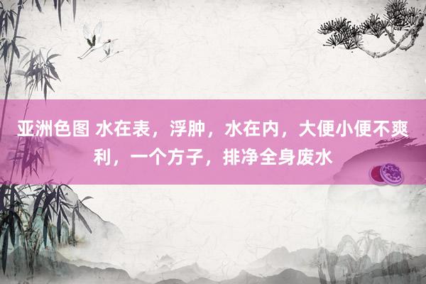 亚洲色图 水在表，浮肿，水在内，大便小便不爽利，一个方子，排净全身废水