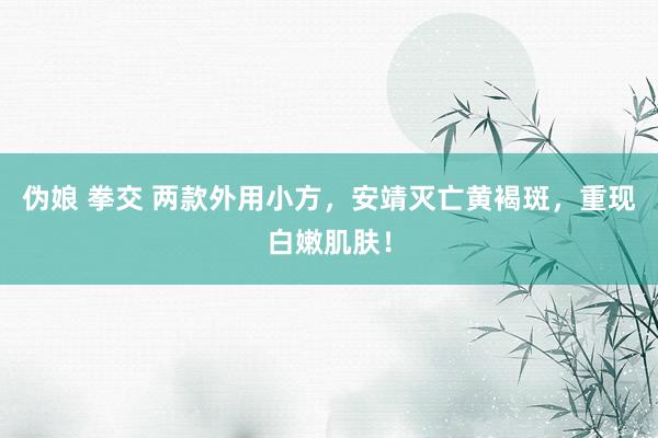 伪娘 拳交 两款外用小方，安靖灭亡黄褐斑，重现白嫩肌肤！