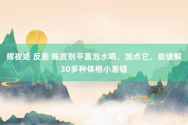 辉夜姬 反差 陈皮别平直泡水喝，加点它，能缓解30多种体格小差错