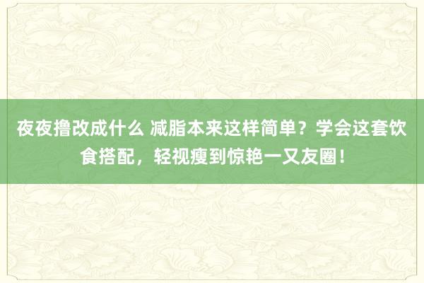夜夜撸改成什么 减脂本来这样简单？学会这套饮食搭配，轻视瘦到惊艳一又友圈！
