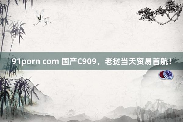 91porn com 国产C909，老挝当天贸易首航！